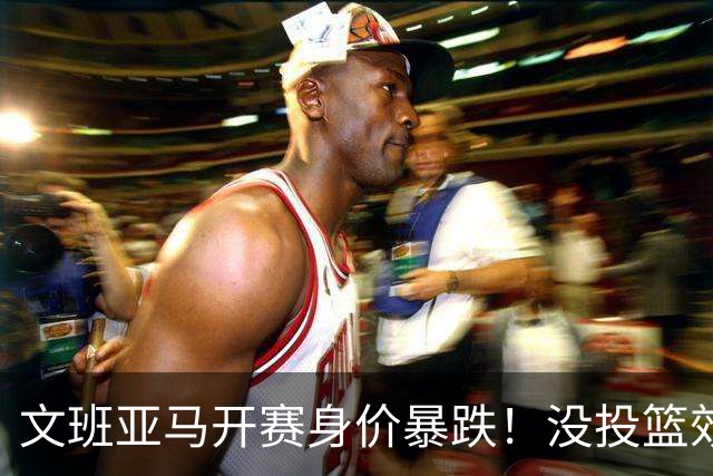 文班亚马开赛身价暴跌！没投篮效率低还没策应，防守还被申京虐！