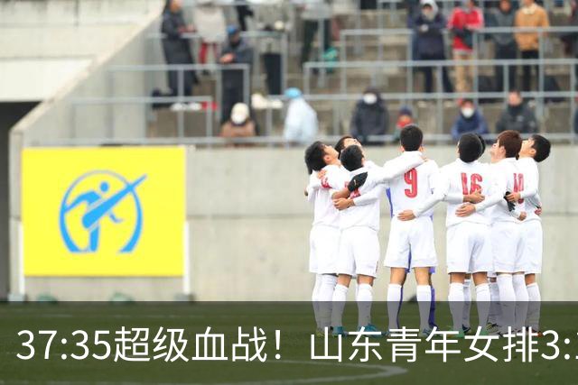 37:35超级血战！山东青年女排3:1力克黑马四川，强势挺进决赛